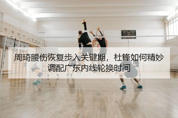 周琦腰伤恢复步入关键期，杜锋如何精妙调配广东内线轮换时间